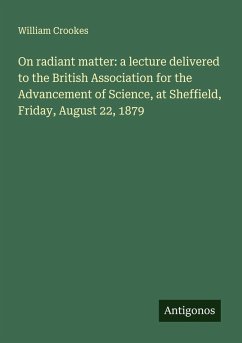 On radiant matter: a lecture delivered to the British Association for the Advancement of Science, at Sheffield, Friday, August 22, 1879 - Crookes, William