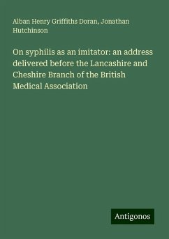 On syphilis as an imitator: an address delivered before the Lancashire and Cheshire Branch of the British Medical Association - Doran, Alban Henry Griffiths; Hutchinson, Jonathan