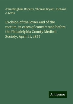 Excision of the lower end of the rectum, in cases of cancer: read before the Philadelphia County Medical Society, April 11, 1877 - Roberts, John Bingham; Bryant, Thomas; Levis, Richard J.