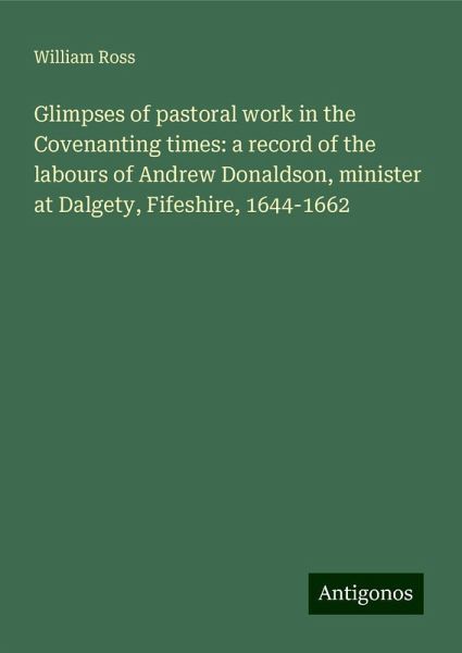 Glimpses of pastoral work in the Covenanting times: a record of the labours of Andrew Donaldson, minister at Dalgety, Fifeshire, 1644-1662 Glimpses of pastoral work in the Covenanting times: a record of the labours of Andrew Donaldson, minister at Dalgety, Fifeshire, 1644-1662