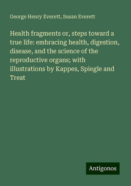 Health fragments or, steps toward a true life: embracing health, digestion, disease, and the science of the reproductive organs; with illustrations by Kappes, Spiegle and Treat Health fragments or, steps toward a true life: embracing health, digestion, disease, and the science of the reproductive organs; with illustrations by Kappes, Spiegle and Treat