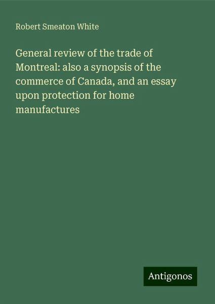 General review of the trade of Montreal: also a synopsis of the commerce of Canada, and an essay upon protection for home manufactures General review of the trade of Montreal: also a synopsis of the commerce of Canada, and an essay upon protection for home manufactures