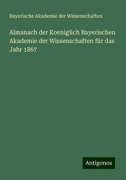 Almanach der Koeniglich Bayerischen Akademie der Wissenschaften für das Jahr 1867 Almanach der Koeniglich Bayerischen Akademie der Wissenschaften für das Jahr 1867