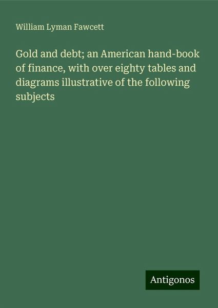 Gold and debt; an American hand-book of finance, with over eighty tables and diagrams illustrative of the following subjects Gold and debt; an American hand-book of finance, with over eighty tables and diagrams illustrative of the following subjects