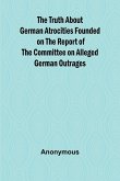 The Truth About German Atrocities Founded on the Report of the Committee on Alleged German Outrages The Truth About German Atrocities Founded on the Report of the Committee on Alleged German Outrages