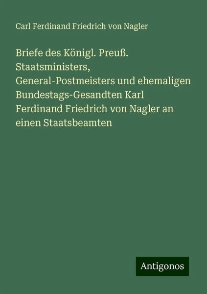 Briefe des Königl. Preuß. Staatsministers, General-Postmeisters und ehemaligen Bundestags-Gesandten Karl Ferdinand Friedrich von Nagler an einen Staatsbeamten