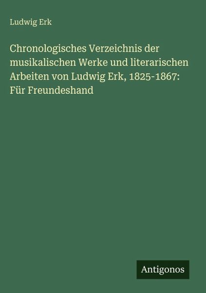 Chronologisches Verzeichnis der musikalischen Werke und literarischen Arbeiten von Ludwig Erk, 1825-1867: Für Freundeshand Chronologisches Verzeichnis der musikalischen Werke und literarischen Arbeiten von Ludwig Erk, 1825-1867: Für Freundeshand