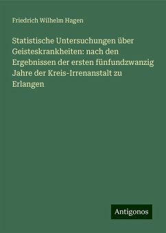 Statistische Untersuchungen über Geisteskrankheiten: nach den Ergebnissen der ersten fünfundzwanzig Jahre der Kreis-Irrenanstalt zu Erlangen - Hagen, Friedrich Wilhelm
