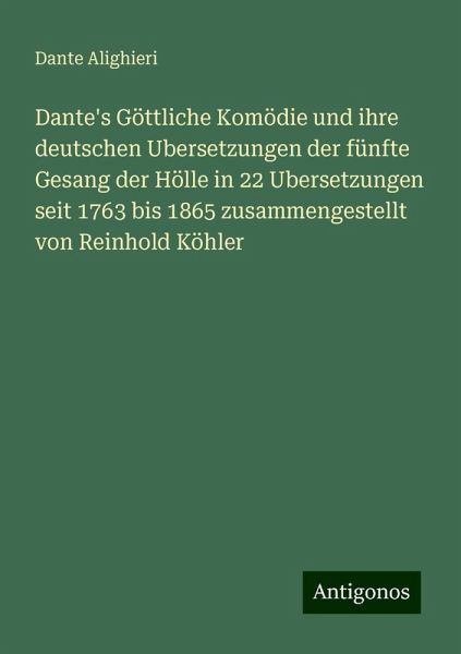 Dante's Göttliche Komödie und ihre deutschen Ubersetzungen der fünfte Gesang der Hölle in 22 Ubersetzungen seit 1763 bis 1865 zusammengestellt von Reinhold Köhler Dante's Göttliche Komödie und ihre deutschen Ubersetzungen der fünfte Gesang der Hölle in 22 Ubersetzungen seit 1763 bis 1865 zusammengestellt von Reinhold Köhler
