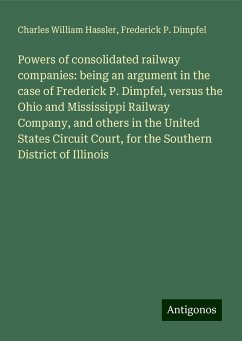 Powers of consolidated railway companies: being an argument in the case of Frederick P. Dimpfel, versus the Ohio and Mississippi Railway Company, and others in the United States Circuit Court, for the Southern District of Illinois - Hassler, Charles William; Dimpfel, Frederick P.