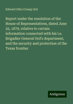 Report under the resolution of the House of Representatives, dated June 25, 1879, relative to certain information connected with his i.e. Brigadier General Ord's department, and the security and protection of the Texas frontier - Ord, Edward Otho Cresap