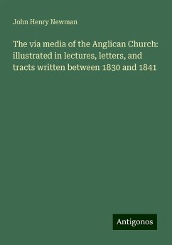 The via media of the Anglican Church: illustrated in lectures, letters, and tracts written between 1830 and 1841 - Newman, John Henry