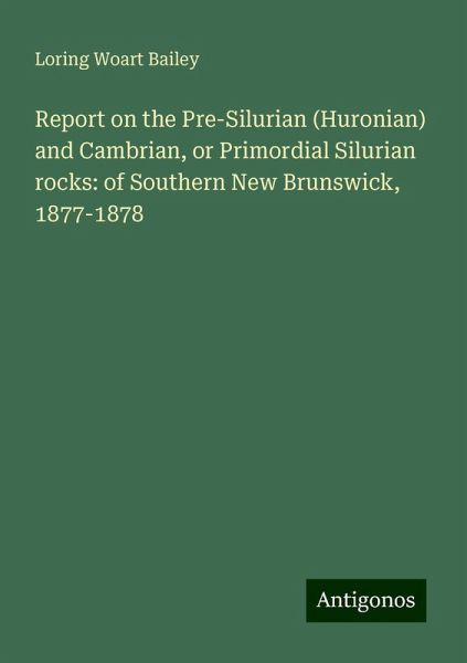 Report on the Pre-Silurian (Huronian) and Cambrian, or Primordial Silurian rocks: of Southern New Brunswick, 1877-1878 Report on the Pre-Silurian (Huronian) and Cambrian, or Primordial Silurian rocks: of Southern New Brunswick, 1877-1878