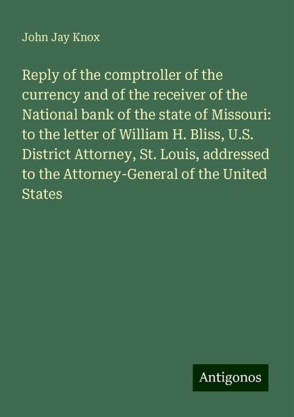 Reply of the comptroller of the currency and of the receiver of the National bank of the state of Missouri: to the letter of William H. Bliss, U.S. District Attorney, St. Louis, addressed to the Attorney-General of the United States Reply of the comptroller of the currency and of the receiver of the National bank of the state of Missouri: to the letter of William H. Bliss, U.S. District Attorney, St. Louis, addressed to the Attorney-General of the United States