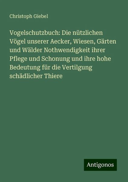 Vogelschutzbuch: Die nützlichen Vögel unserer Aecker, Wiesen, Gärten und Wälder Nothwendigkeit ihrer Pflege und Schonung und ihre hohe Bedeutung für die Vertilgung schädlicher Thiere