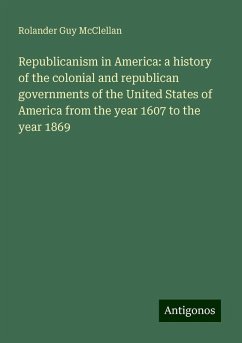 Republicanism in America: a history of the colonial and republican governments of the United States of America from the year 1607 to the year 1869 - Mcclellan, Rolander Guy