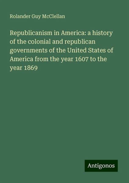 Republicanism in America: a history of the colonial and republican governments of the United States of America from the year 1607 to the year 1869
