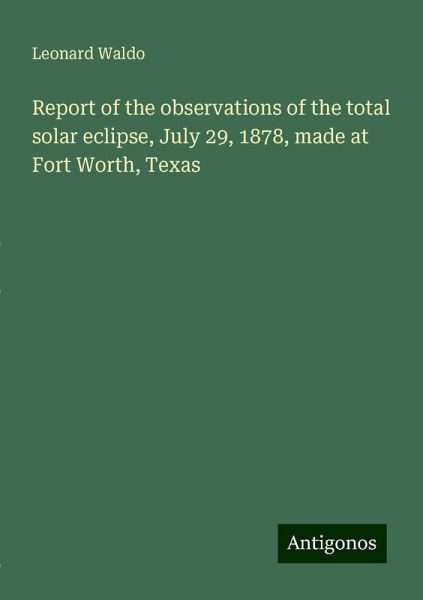 Report of the observations of the total solar eclipse, July 29, 1878, made at Fort Worth, Texas Report of the observations of the total solar eclipse, July 29, 1878, made at Fort Worth, Texas