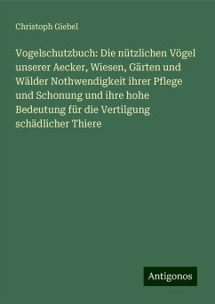 Vogelschutzbuch: Die nützlichen Vögel unserer Aecker, Wiesen, Gärten und Wälder Nothwendigkeit ihrer Pflege und Schonung und ihre hohe Bedeutung für die Vertilgung schädlicher Thiere - Giebel, Christoph