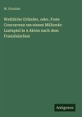 Weibliche Gründer, oder, Freie Concurrenz um einem Millionär: Lustspiel in 4 Akten nach dem Französischen Weibliche Gründer, oder, Freie Concurrenz um einem Millionär: Lustspiel in 4 Akten nach dem Französischen