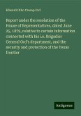 Report under the resolution of the House of Representatives, dated June 25, 1879, relative to certain information connected with his i.e. Brigadier General Ord's department, and the security and protection of the Texas frontier Report under the resolution of the House of Representatives, dated June 25, 1879, relative to certain information connected with his i.e. Brigadier General Ord's department, and the security and protection of the Texas frontier