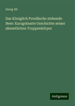 Das Königlich Preußische stehende Heer: Kurzgefasste Geschichte seiner sämmtlichen Truppenkörper - Alt, Georg