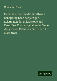 Ueber die Grenzen der sichtbaren Schöpfung nach der jetzigen Leistungen der Mikroskope und Fernröhre Vortrag gehalten im Saale des grossen Rathes zu Bern den 11. März 1873 - Perty, Maximilian