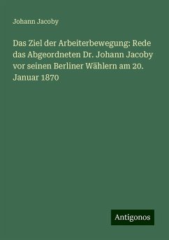 Das Ziel der Arbeiterbewegung: Rede das Abgeordneten Dr. Johann Jacoby vor seinen Berliner Wählern am 20. Januar 1870 - Jacoby, Johann Das Ziel der Arbeiterbewegung: Rede das Abgeordneten Dr. Johann Jacoby vor seinen Berliner Wählern am 20. Januar 1870 - Jacoby, Johann