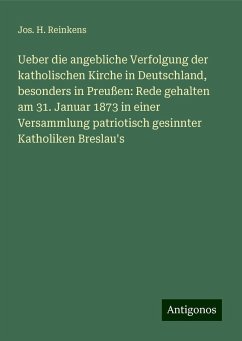 Ueber die angebliche Verfolgung der katholischen Kirche in Deutschland, besonders in Preußen: Rede gehalten am 31. Januar 1873 in einer Versammlung patriotisch gesinnter Katholiken Breslau's - Reinkens, Jos. H.