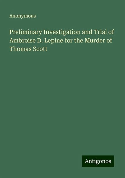 Preliminary Investigation and Trial of Ambroise D. Lepine for the Murder of Thomas Scott Preliminary Investigation and Trial of Ambroise D. Lepine for the Murder of Thomas Scott