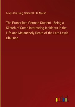 The Proscribed German Student : Being a Sketch of Some Interesting Incidents in the Life and Melancholy Death of the Late Lewis Clausing - Clausing, Lewis; Morse, Samuel F. B.