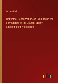 Baptismal Regeneration, as Exhibited in the Formularies of the Church, Briefly Explained and Vindicated - Hull, William