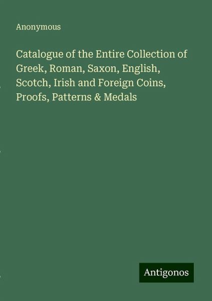 Catalogue of the Entire Collection of Greek, Roman, Saxon, English, Scotch, Irish and Foreign Coins, Proofs, Patterns & Medals