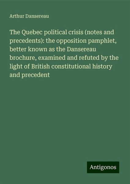 The Quebec political crisis (notes and precedents): the opposition pamphlet, better known as the Dansereau brochure, examined and refuted by the light of British constitutional history and precedent