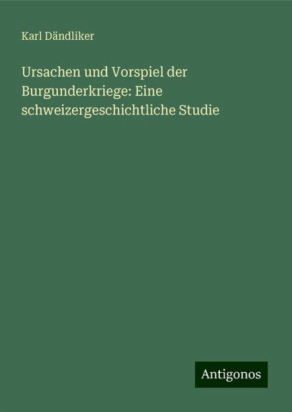 Ursachen und Vorspiel der Burgunderkriege: Eine schweizergeschichtliche Studie Ursachen und Vorspiel der Burgunderkriege: Eine schweizergeschichtliche Studie