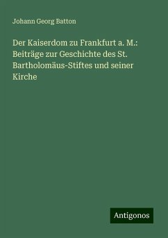 Der Kaiserdom zu Frankfurt a. M.: Beiträge zur Geschichte des St. Bartholomäus-Stiftes und seiner Kirche - Batton, Johann Georg Der Kaiserdom zu Frankfurt a. M.: Beiträge zur Geschichte des St. Bartholomäus-Stiftes und seiner Kirche - Batton, Johann Georg