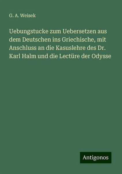 Uebungstucke zum Uebersetzen aus dem Deutschen ins Griechische, mit Anschluss an die Kasuslehre des Dr. Karl Halm und die Lectüre der Odysse Uebungstucke zum Uebersetzen aus dem Deutschen ins Griechische, mit Anschluss an die Kasuslehre des Dr. Karl Halm und die Lectüre der Odysse