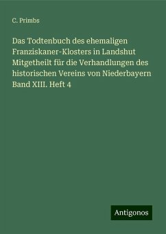 Das Todtenbuch des ehemaligen Franziskaner-Klosters in Landshut Mitgetheilt für die Verhandlungen des historischen Vereins von Niederbayern Band XIII. Heft 4 - Primbs, C.