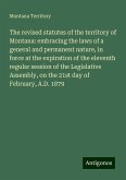 The revised statutes of the territory of Montana: embracing the laws of a general and permanent nature, in force at the expiration of the eleventh regular session of the Legislative Assembly, on the 21st day of February, A.D. 1879 The revised statutes of the territory of Montana: embracing the laws of a general and permanent nature, in force at the expiration of the eleventh regular session of the Legislative Assembly, on the 21st day of February, A.D. 1879