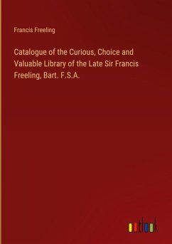 Catalogue of the Curious, Choice and Valuable Library of the Late Sir Francis Freeling, Bart. F.S.A. Catalogue of the Curious, Choice and Valuable Library of the Late Sir Francis Freeling, Bart. F.S.A.
