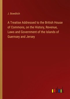 A Treatise Addressed to the British House of Commons, on the History, Revenue, Laws and Government of the Islands of Guernsey and Jersey