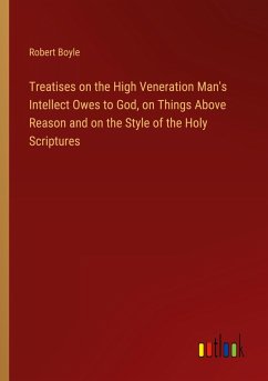 Treatises on the High Veneration Man's Intellect Owes to God, on Things Above Reason and on the Style of the Holy Scriptures - Boyle, Robert