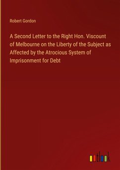 A Second Letter to the Right Hon. Viscount of Melbourne on the Liberty of the Subject as Affected by the Atrocious System of Imprisonment for Debt A Second Letter to the Right Hon. Viscount of Melbourne on the Liberty of the Subject as Affected by the Atrocious System of Imprisonment for Debt