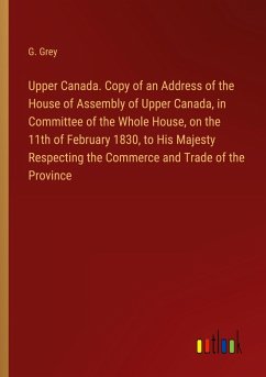 Upper Canada. Copy of an Address of the House of Assembly of Upper Canada, in Committee of the Whole House, on the 11th of February 1830, to His Majesty Respecting the Commerce and Trade of the Province Upper Canada. Copy of an Address of the House of Assembly of Upper Canada, in Committee of the Whole House, on the 11th of February 1830, to His Majesty Respecting the Commerce and Trade of the Province