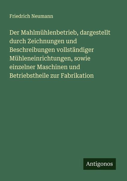 Der Mahlmühlenbetrieb, dargestellt durch Zeichnungen und Beschreibungen vollständiger Mühleneinrichtungen, sowie einzelner Maschinen und Betriebstheile zur Fabrikation Der Mahlmühlenbetrieb, dargestellt durch Zeichnungen und Beschreibungen vollständiger Mühleneinrichtungen, sowie einzelner Maschinen und Betriebstheile zur Fabrikation