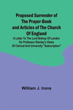 Proposed Surrender of the Prayer-Book and Articles of the Church of England; A Letter to the Lord Bishop of London on Professor Stanley's Views of Clerical and University 