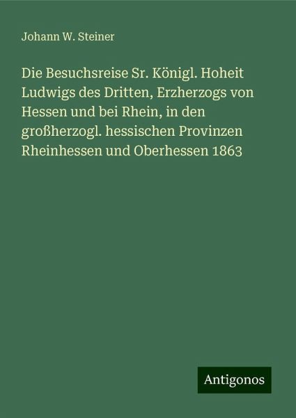 Die Besuchsreise Sr. Königl. Hoheit Ludwigs des Dritten, Erzherzogs von Hessen und bei Rhein, in den großherzogl. hessischen Provinzen Rheinhessen und Oberhessen 1863 Die Besuchsreise Sr. Königl. Hoheit Ludwigs des Dritten, Erzherzogs von Hessen und bei Rhein, in den großherzogl. hessischen Provinzen Rheinhessen und Oberhessen 1863