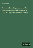 Die Antheil der Eidgenossen an der europäischen Politik in den Jahren 1512-1516: ein historischer Versuch Die Antheil der Eidgenossen an der europäischen Politik in den Jahren 1512-1516: ein historischer Versuch