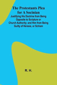 The Protestants Plea for a Socinian; Justifying His Doctrine from Being Opposite to Scripture or Church Authority; and Him from Being Guilty of Heresie, or Schism - H., R.