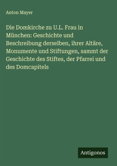 Cover Die Domkirche zu U.L. Frau in München: Geschichte und Beschreibung derselben, ihrer Altäre, Monumente und Stiftungen, sammt der Geschichte des Stiftes, der Pfarrei und des Domcapitels